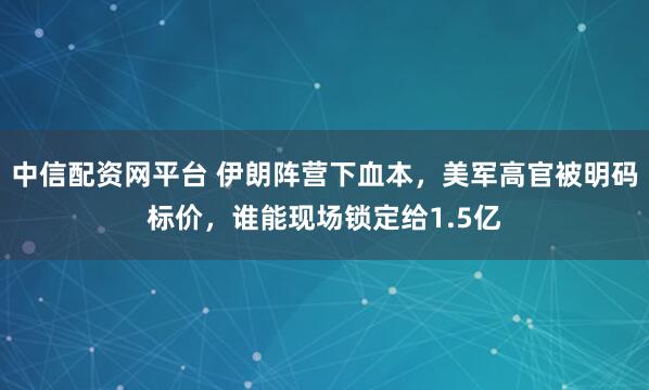 中信配资网平台 伊朗阵营下血本，美军高官被明码标价，谁能现场锁定给1.5亿