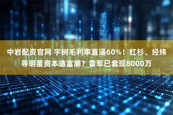 中岩配资官网 宇树毛利率直逼60%！红杉、经纬等明星资本造富潮？雷军已套现8000万