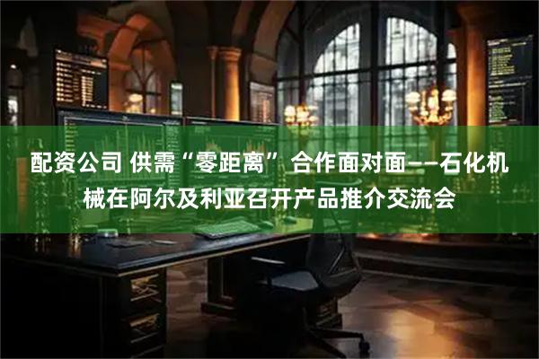 配资公司 供需“零距离” 合作面对面——石化机械在阿尔及利亚召开产品推介交流会
