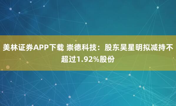美林证券APP下载 崇德科技：股东吴星明拟减持不超过1.92%股份