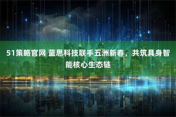 51策略官网 蓝思科技联手五洲新春，共筑具身智能核心生态链