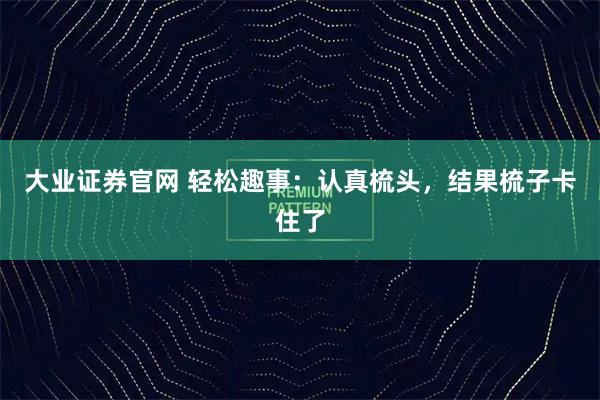大业证券官网 轻松趣事:认真梳头,结果梳子卡住了