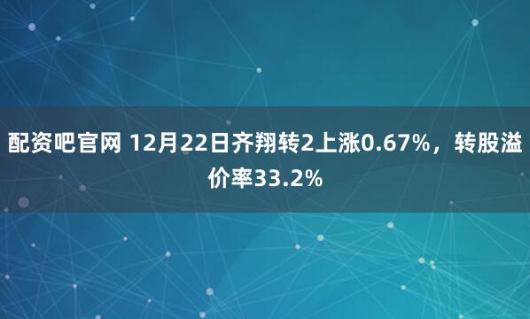 配资吧官网 12月22日齐翔转2上涨0.67%，转股溢价率33.2%