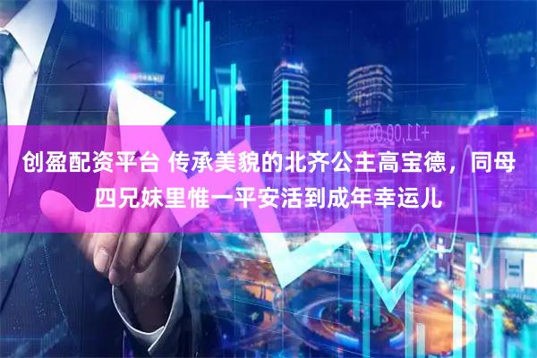 创盈配资平台 传承美貌的北齐公主高宝德，同母四兄妺里惟一平安活到成年幸运儿