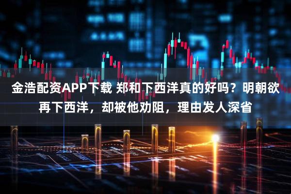 金浩配资APP下载 郑和下西洋真的好吗?明朝欲再下西洋,却被他劝阻,理由发人深省