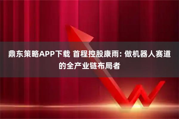 鼎东策略APP下载 首程控股康雨: 做机器人赛道的全产业链布局者