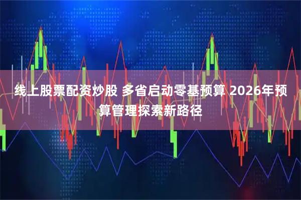 线上股票配资炒股 多省启动零基预算 2026年预算管理探索新路径