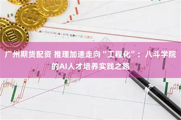 广州期货配资 推理加速走向“工程化”：八斗学院的AI人才培养实践之路