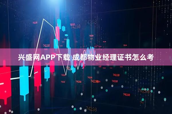 兴盛网APP下载 成都物业经理证书怎么考