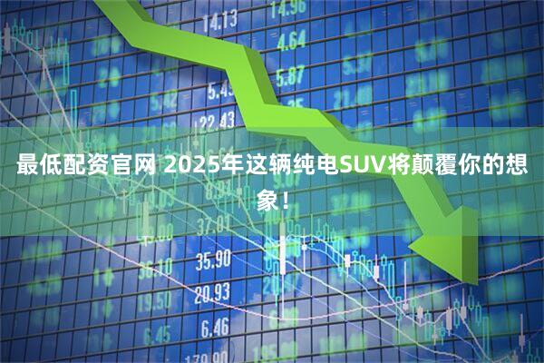 最低配资官网 2025年这辆纯电SUV将颠覆你的想象！