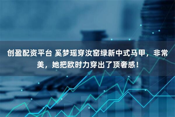 创盈配资平台 奚梦瑶穿汝窑绿新中式马甲，非常美，她把欧时力穿出了顶奢感！