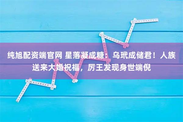 纯旭配资端官网 星落凝成糖：乌玳成储君！人族送来大婚祝福，厉王发现身世端倪