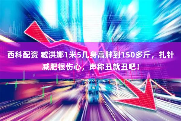 西科配资 臧洪娜1米5几身高胖到150多斤，扎针减肥很伤心，声称丑就丑吧！