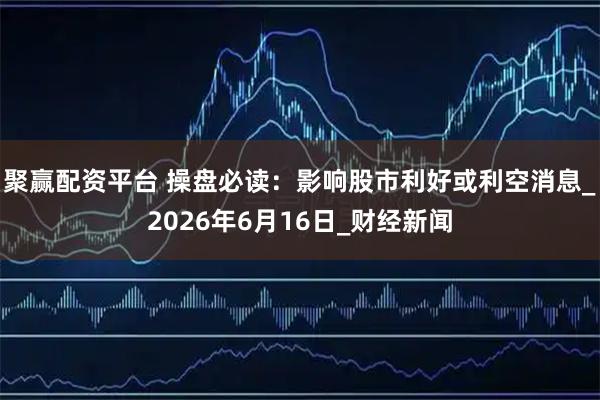 聚赢配资平台 操盘必读:影响股市利好或利空消息_2026年6月16日_财经新闻